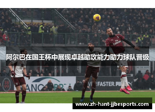 阿尔巴在国王杯中展现卓越助攻能力助力球队晋级