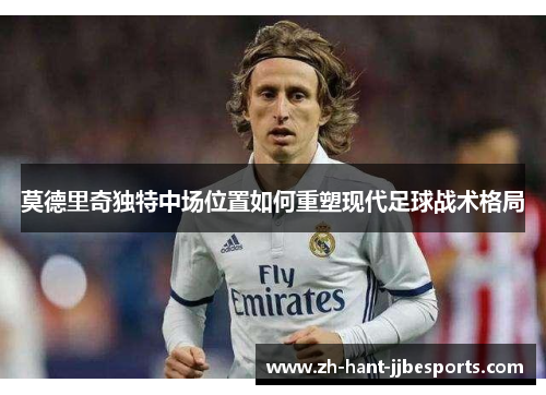 莫德里奇独特中场位置如何重塑现代足球战术格局 莫德里奇独特中场位置如何重塑现代足球战术格局