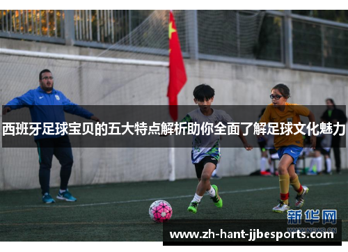 西班牙足球宝贝的五大特点解析助你全面了解足球文化魅力 西班牙足球宝贝的五大特点解析助你全面了解足球文化魅力