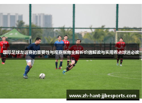 国际足球友谊赛的重要性与观赛指南全解析价值解读与实用看点球迷必读 国际足球友谊赛的重要性与观赛指南全解析价值解读与实用看点球迷必读